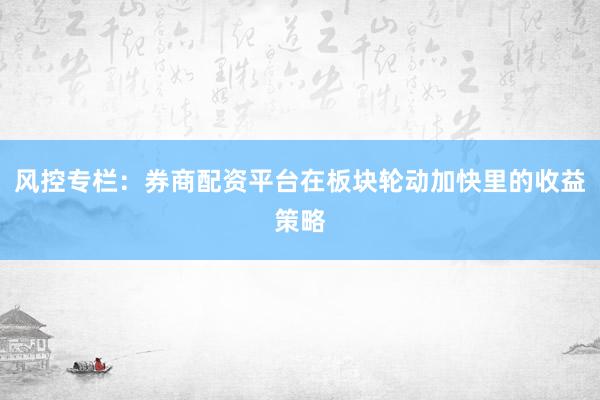 风控专栏：券商配资平台在板块轮动加快里的收益策略