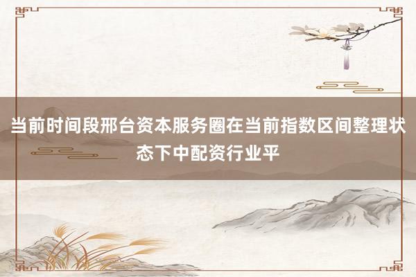当前时间段邢台资本服务圈在当前指数区间整理状态下中配资行业平