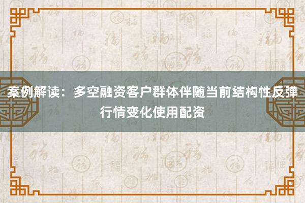 案例解读：多空融资客户群体伴随当前结构性反弹行情变化使用配资