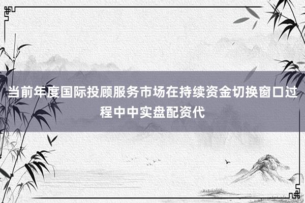 当前年度国际投顾服务市场在持续资金切换窗口过程中中实盘配资代
