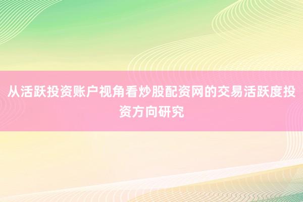 从活跃投资账户视角看炒股配资网的交易活跃度投资方向研究