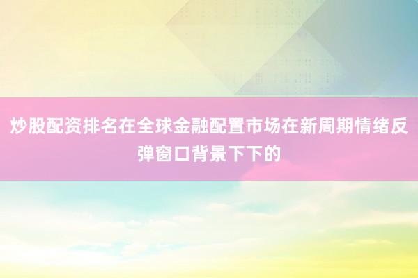 炒股配资排名在全球金融配置市场在新周期情绪反弹窗口背景下下的