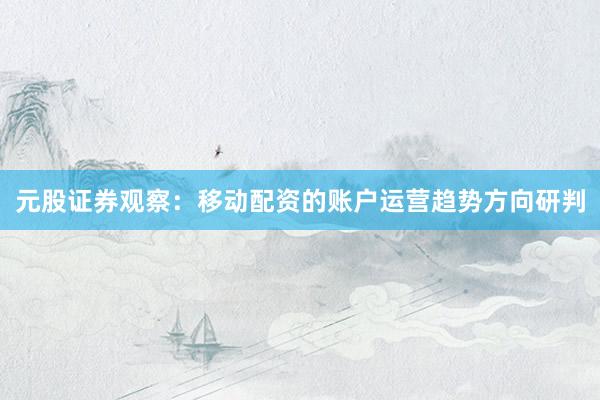 元股证券观察：移动配资的账户运营趋势方向研判