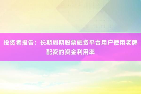 投资者报告:长期周期股票融资平台用户使用老牌配资的资金利用率