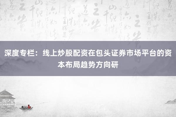 深度专栏：线上炒股配资在包头证券市场平台的资本布局趋势方向研