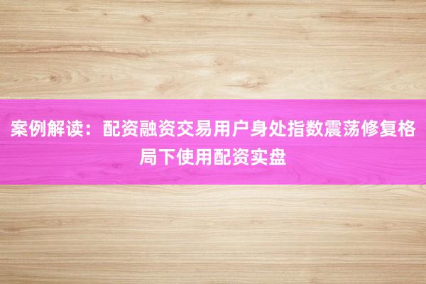 案例解读：配资融资交易用户身处指数震荡修复格局下使用配资实盘