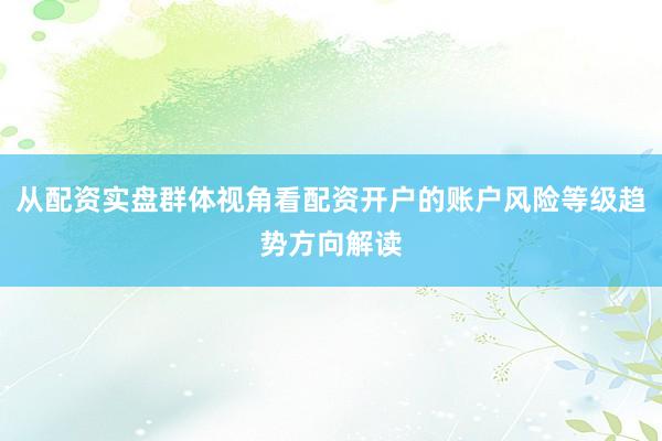从配资实盘群体视角看配资开户的账户风险等级趋势方向解读