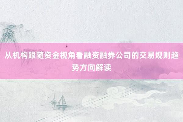 从机构跟随资金视角看融资融券公司的交易规则趋势方向解读