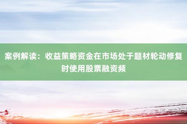 案例解读：收益策略资金在市场处于题材轮动修复时使用股票融资频