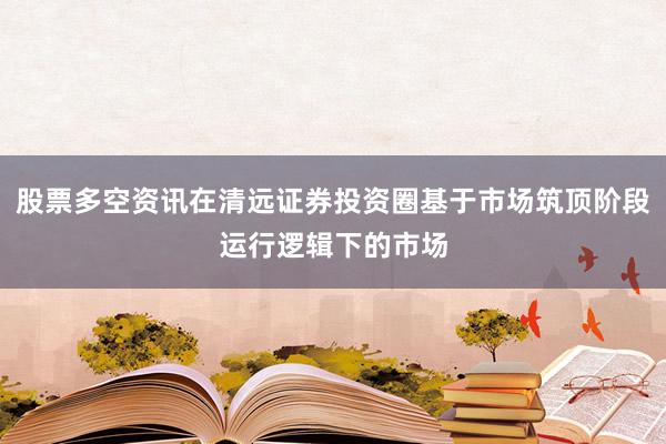 股票多空资讯在清远证券投资圈基于市场筑顶阶段运行逻辑下的市场