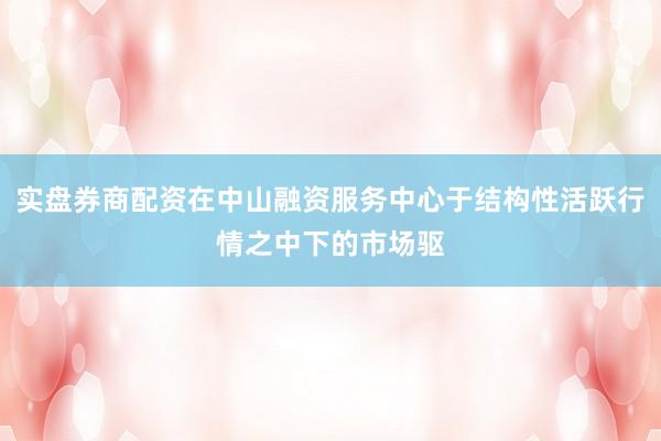 实盘券商配资在中山融资服务中心于结构性活跃行情之中下的市场驱