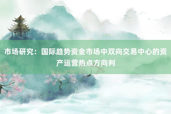市场研究：国际趋势资金市场中双向交易中心的资产运营热点方向判