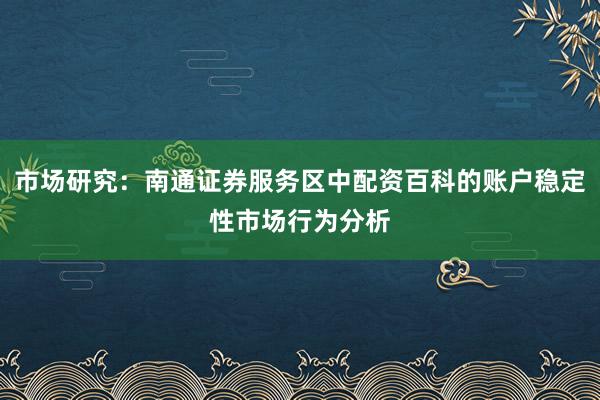 市场研究：南通证券服务区中配资百科的账户稳定性市场行为分析