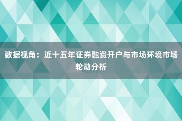 数据视角：近十五年证券融资开户与市场环境市场轮动分析