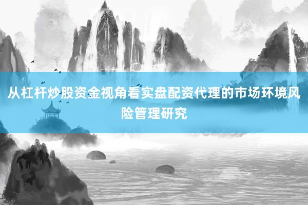 从杠杆炒股资金视角看实盘配资代理的市场环境风险管理研究