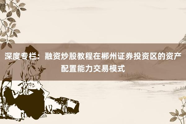 深度专栏：融资炒股教程在郴州证券投资区的资产配置能力交易模式