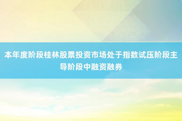 本年度阶段桂林股票投资市场处于指数试压阶段主导阶段中融资融券