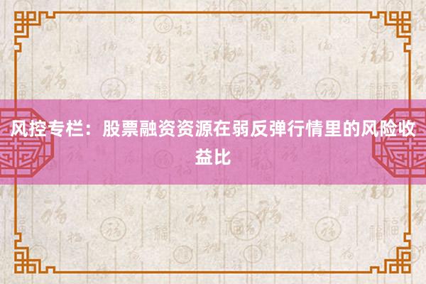 风控专栏：股票融资资源在弱反弹行情里的风险收益比