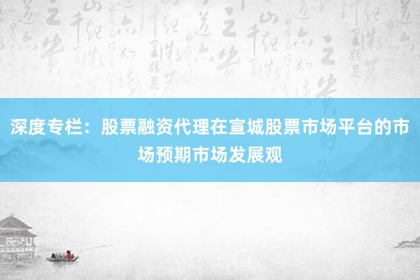 深度专栏：股票融资代理在宣城股票市场平台的市场预期市场发展观