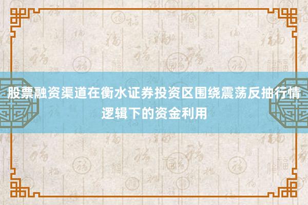 股票融资渠道在衡水证券投资区围绕震荡反抽行情逻辑下的资金利用