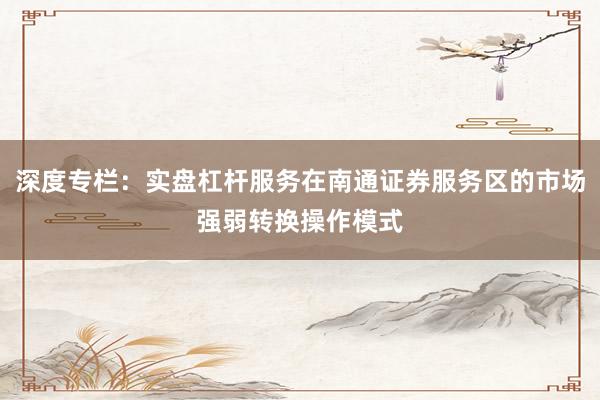 深度专栏：实盘杠杆服务在南通证券服务区的市场强弱转换操作模式