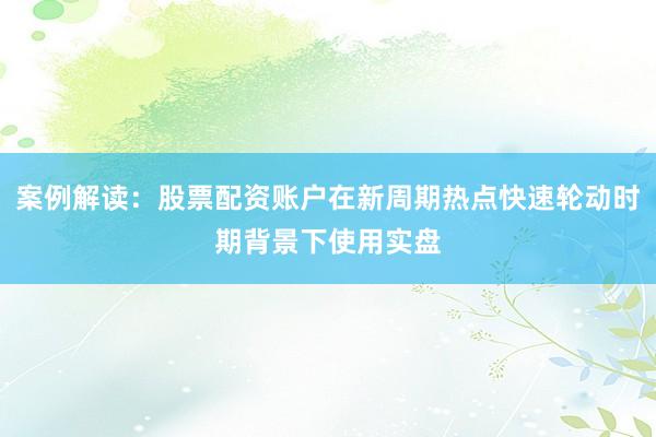 案例解读：股票配资账户在新周期热点快速轮动时期背景下使用实盘