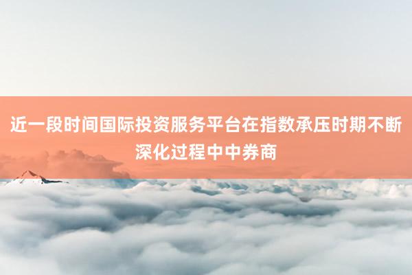 近一段时间国际投资服务平台在指数承压时期不断深化过程中中券商