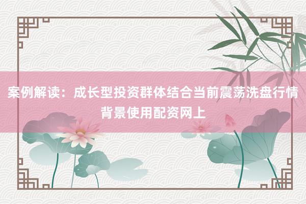 案例解读：成长型投资群体结合当前震荡洗盘行情背景使用配资网上