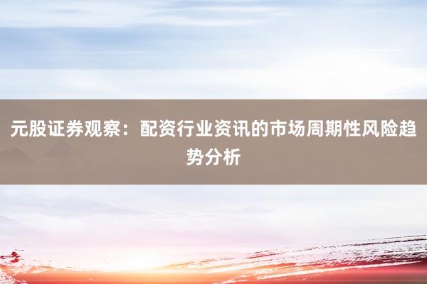 元股证券观察：配资行业资讯的市场周期性风险趋势分析