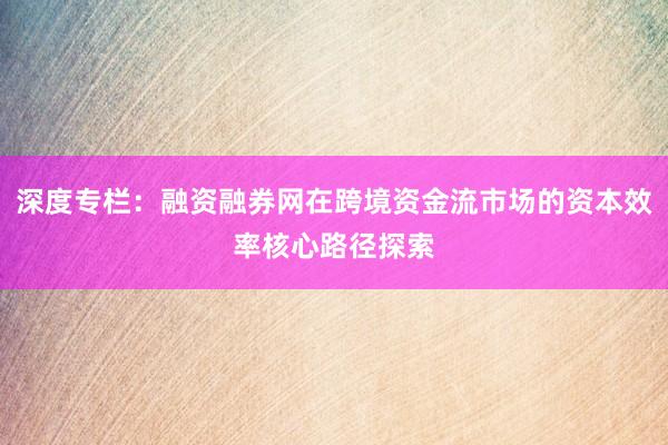 深度专栏：融资融券网在跨境资金流市场的资本效率核心路径探索