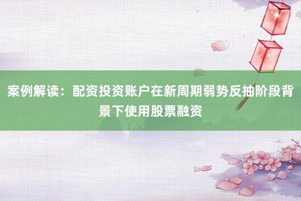 案例解读：配资投资账户在新周期弱势反抽阶段背景下使用股票融资