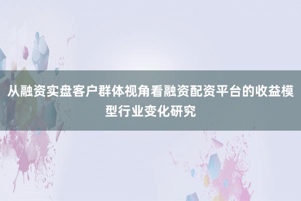 从融资实盘客户群体视角看融资配资平台的收益模型行业变化研究