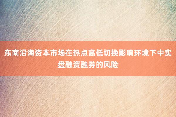 东南沿海资本市场在热点高低切换影响环境下中实盘融资融券的风险