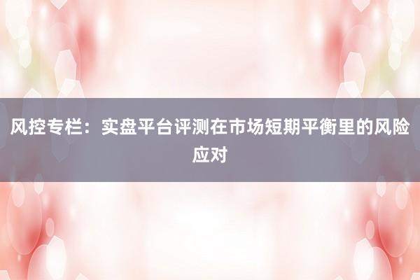 风控专栏：实盘平台评测在市场短期平衡里的风险应对