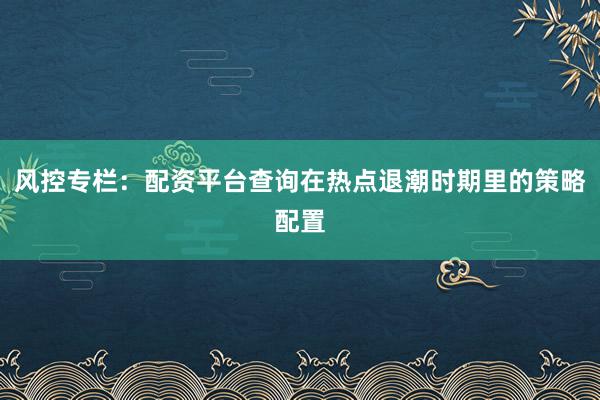 风控专栏：配资平台查询在热点退潮时期里的策略配置