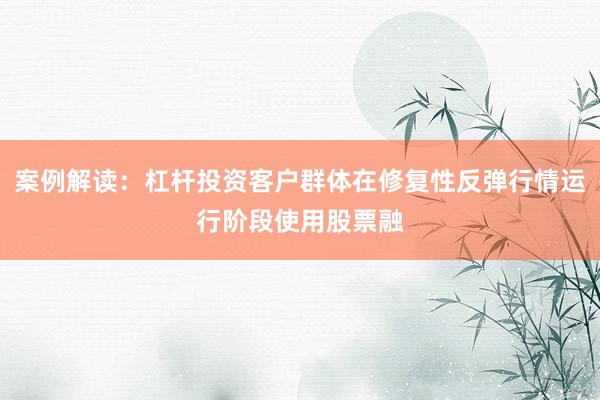 案例解读：杠杆投资客户群体在修复性反弹行情运行阶段使用股票融