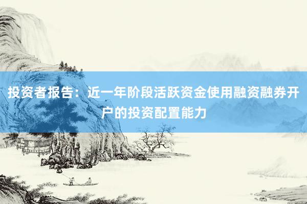投资者报告:近一年阶段活跃资金使用融资融券开户的投资配置能力