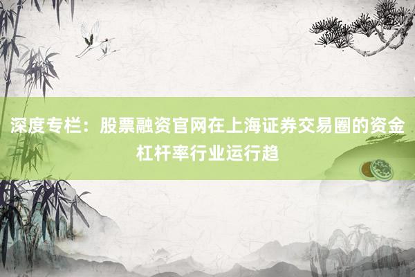 深度专栏：股票融资官网在上海证券交易圈的资金杠杆率行业运行趋