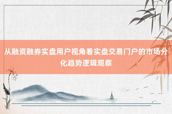 从融资融券实盘用户视角看实盘交易门户的市场分化趋势逻辑观察