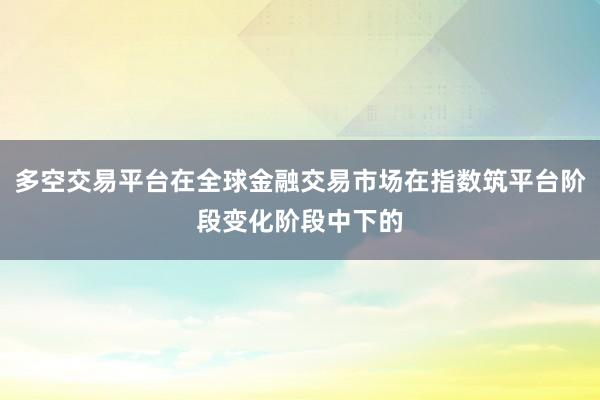 多空交易平台在全球金融交易市场在指数筑平台阶段变化阶段中下的