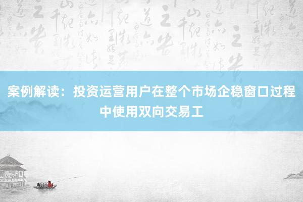 案例解读：投资运营用户在整个市场企稳窗口过程中使用双向交易工