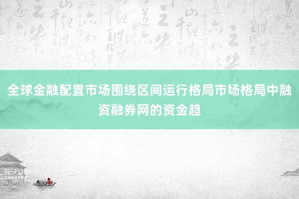 全球金融配置市场围绕区间运行格局市场格局中融资融券网的资金趋
