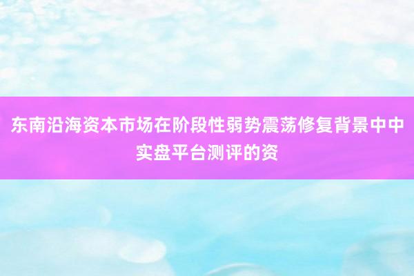 东南沿海资本市场在阶段性弱势震荡修复背景中中实盘平台测评的资