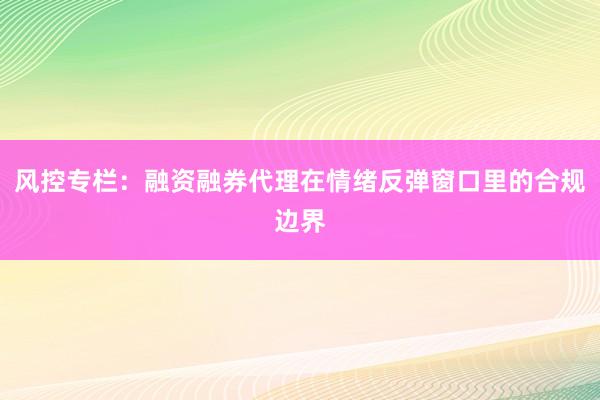 风控专栏：融资融券代理在情绪反弹窗口里的合规边界