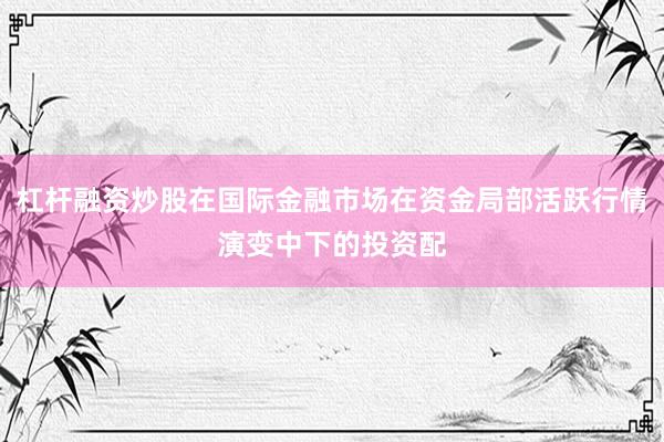 杠杆融资炒股在国际金融市场在资金局部活跃行情演变中下的投资配