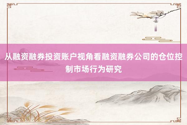 从融资融券投资账户视角看融资融券公司的仓位控制市场行为研究