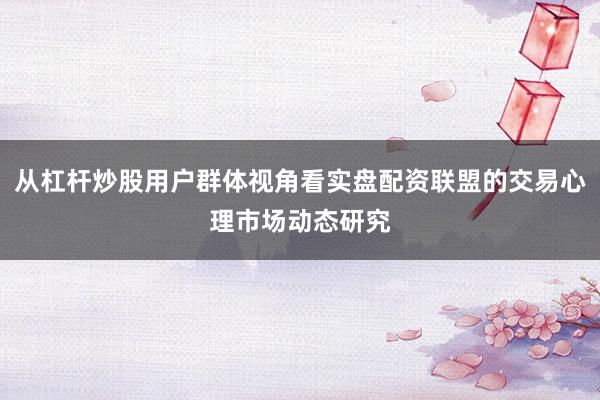 从杠杆炒股用户群体视角看实盘配资联盟的交易心理市场动态研究