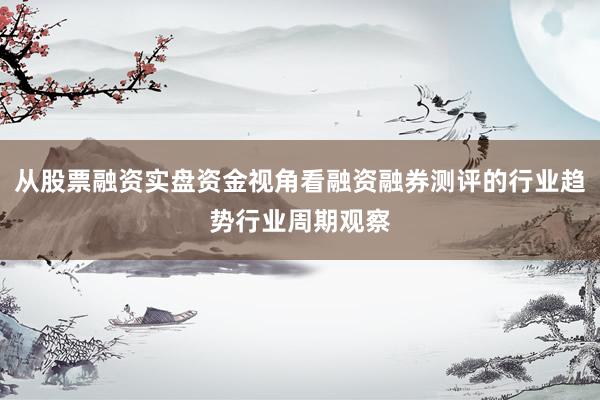 从股票融资实盘资金视角看融资融券测评的行业趋势行业周期观察