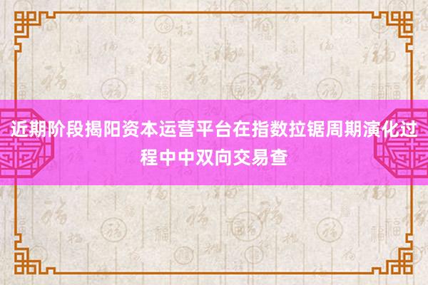 近期阶段揭阳资本运营平台在指数拉锯周期演化过程中中双向交易查