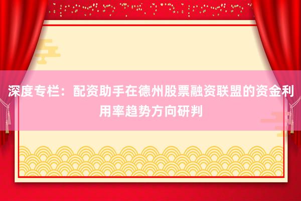 深度专栏：配资助手在德州股票融资联盟的资金利用率趋势方向研判